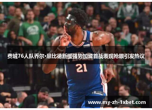 费城76人队乔尔·恩比德新援强势加盟首战表现抢眼引发热议 费城76人队乔尔·恩比德新援强势加盟首战表现抢眼引发热议