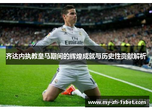 齐达内执教皇马期间的辉煌成就与历史性贡献解析 齐达内执教皇马期间的辉煌成就与历史性贡献解析