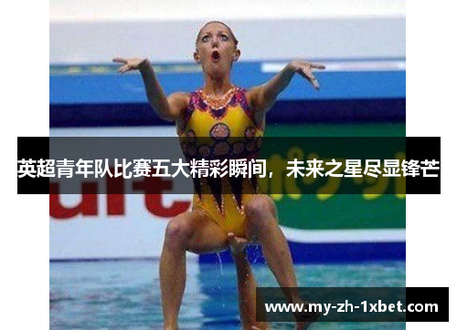 英超青年队比赛五大精彩瞬间,未来之星尽显锋芒 英超青年队比赛五大精彩瞬间,未来之星尽显锋芒
