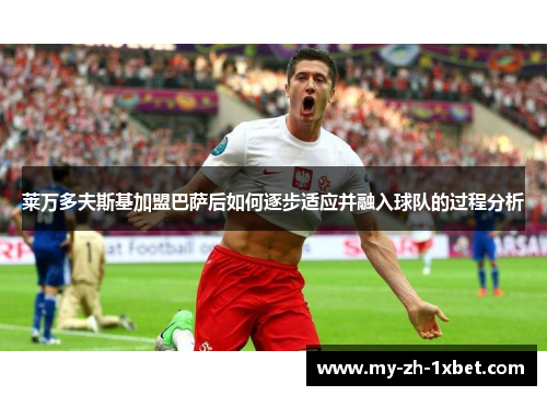莱万多夫斯基加盟巴萨后如何逐步适应并融入球队的过程分析 莱万多夫斯基加盟巴萨后如何逐步适应并融入球队的过程分析