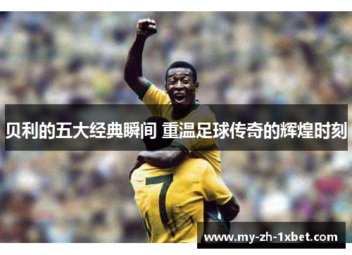贝利的五大经典瞬间 重温足球传奇的辉煌时刻