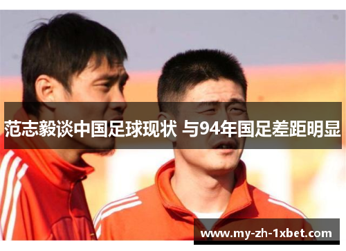范志毅谈中国足球现状 与94年国足差距明显 范志毅谈中国足球现状 与94年国足差距明显