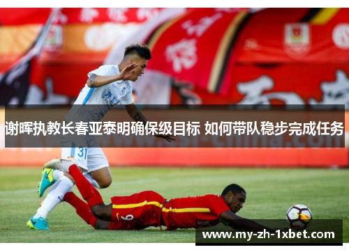 谢晖执教长春亚泰明确保级目标 如何带队稳步完成任务