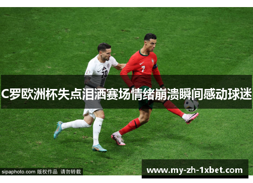 C罗欧洲杯失点泪洒赛场情绪崩溃瞬间感动球迷