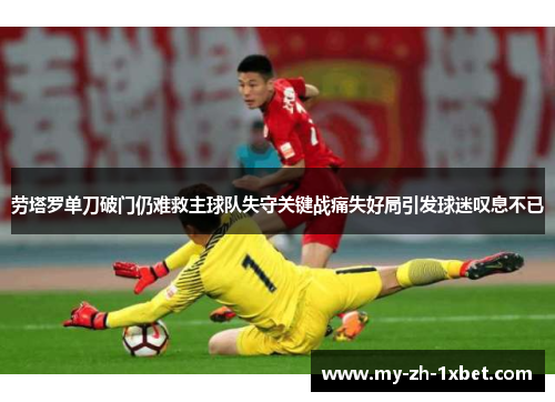 劳塔罗单刀破门仍难救主球队失守关键战痛失好局引发球迷叹息不已 劳塔罗单刀破门仍难救主球队失守关键战痛失好局引发球迷叹息不已